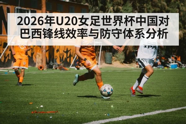 2026年U20女足世界杯中国对巴西锋线效率与防守体系分析